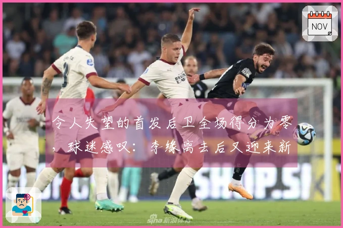 令人失望的首发后卫全场得分为零，球迷感叹：李缘离去后又迎来新的李缘！