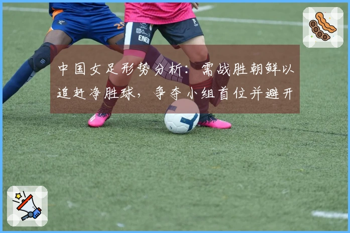 中国女足形势分析：需战胜朝鲜以追赶净胜球，争夺小组首位并避开强敌