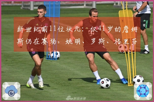 新世纪前11位状元：仅41岁的詹姆斯仍在赛场，姚明、罗斯、格里芬和沃尔已告别职业生涯