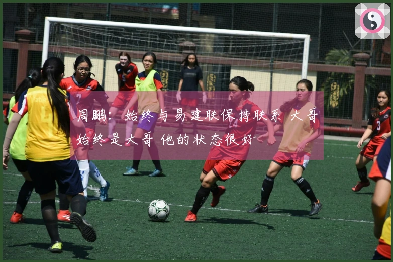 周鹏：始终与易建联保持联系 大哥始终是大哥 他的状态很好