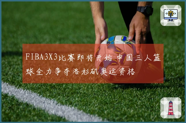 FIBA3X3比赛即将开始 中国三人篮球全力争夺洛杉矶奥运资格