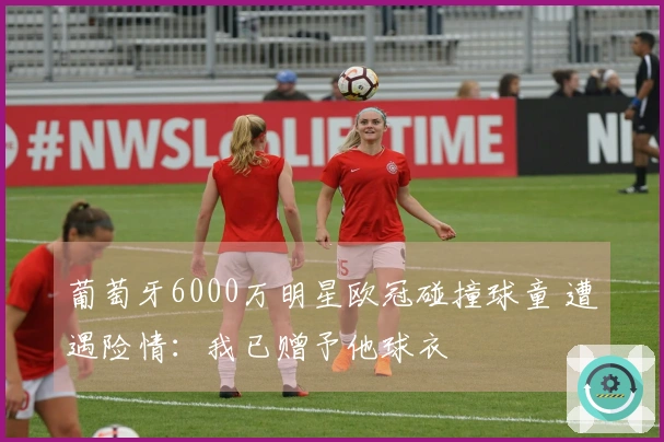 葡萄牙6000万明星欧冠碰撞球童 遭遇险情：我已赠予他球衣