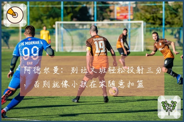 阿德尔曼：别让文班轻松投射三分，否则就像小孩在家随意扣篮