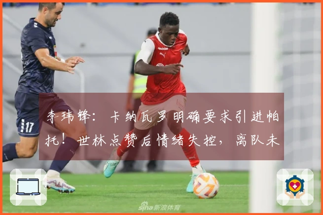 李玮锋：卡纳瓦罗明确要求引进帕托！世林点赞后情绪失控，离队未使权健损失经济。