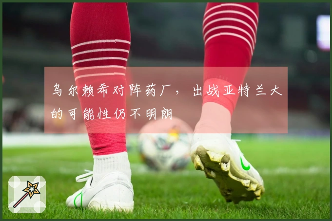 乌尔赖希对阵药厂，出战亚特兰大的可能性仍不明朗
