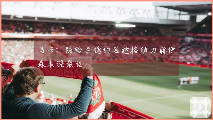 马卡：防哈兰德的吕迪格助力赫伊森表现最佳