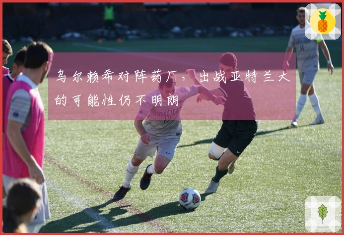 乌尔赖希对阵药厂，出战亚特兰大的可能性仍不明朗