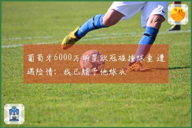 葡萄牙6000万明星欧冠碰撞球童 遭遇险情：我已赠予他球衣