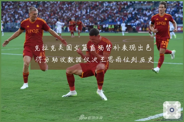 克拉克美国女篮首场替补表现出色 得分助攻数据仅次王思雨位列历史第二