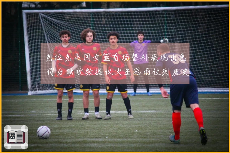 克拉克美国女篮首场替补表现出色 得分助攻数据仅次王思雨位列历史第二